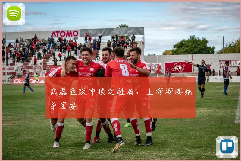武磊鱼跃冲顶定胜局,上海海港绝杀国安