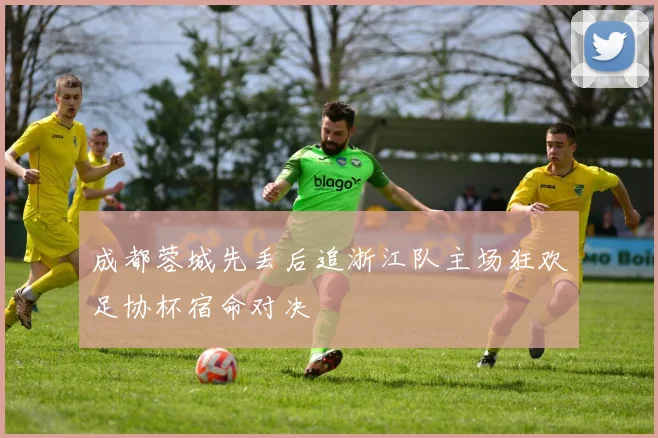 成都蓉城先丢后追浙江队主场狂欢足协杯宿命对决