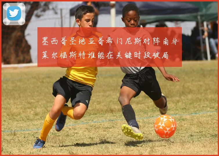 墨西哥圣地亚哥希门尼斯对阵南非莱尔福斯特谁能在关键时段破局