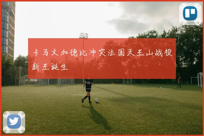 卡马文加德比冲突法国天王山战役新王诞生