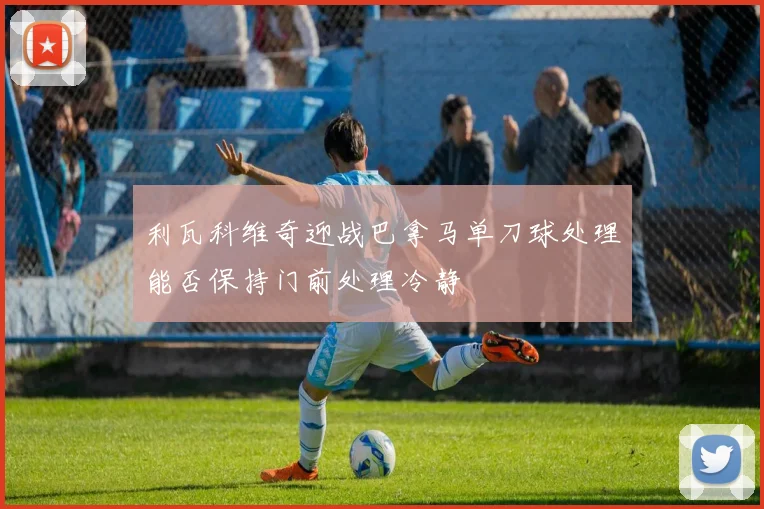 利瓦科维奇迎战巴拿马单刀球处理能否保持门前处理冷静