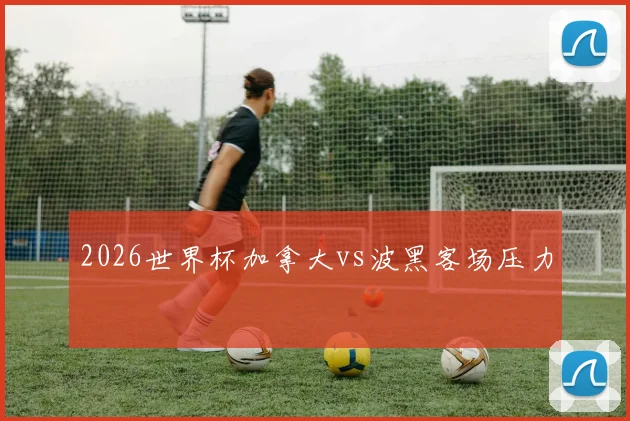 2026世界杯加拿大vs波黑客场压力