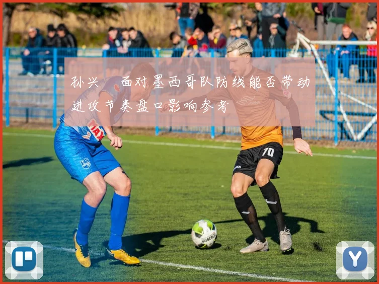 孙兴慜面对墨西哥队防线能否带动进攻节奏盘口影响参考