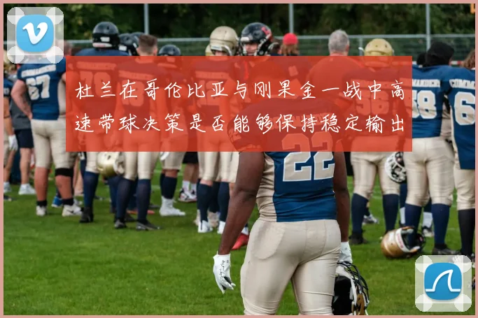 杜兰在哥伦比亚与刚果金一战中高速带球决策是否能够保持稳定输出
