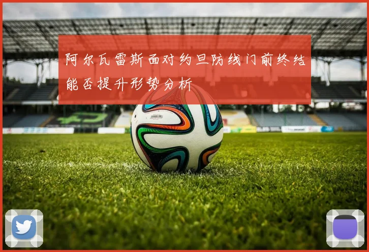 阿尔瓦雷斯面对约旦防线门前终结能否提升形势分析