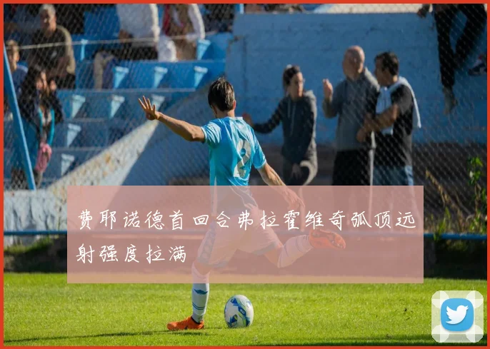 费耶诺德首回合弗拉霍维奇弧顶远射强度拉满