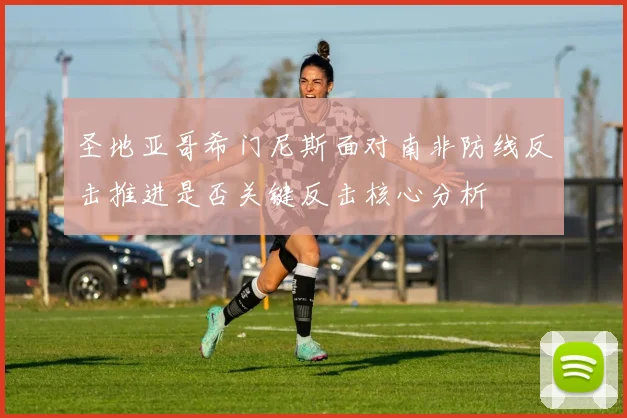 圣地亚哥希门尼斯面对南非防线反击推进是否关键反击核心分析