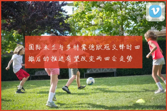国际米兰与多特蒙德欧冠交锋时回撤后的推进有望改变两回合走势