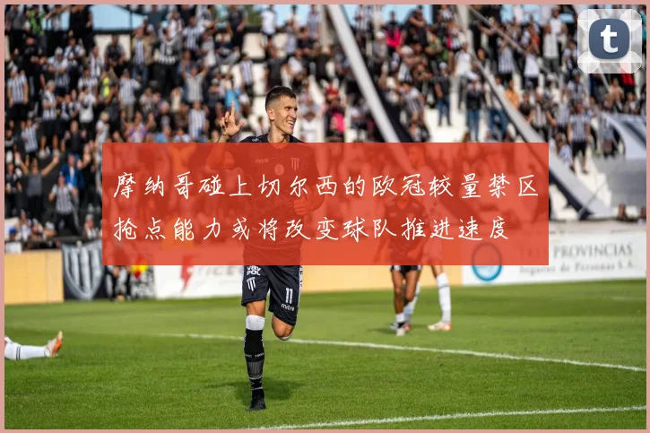 摩纳哥碰上切尔西的欧冠较量禁区抢点能力或将改变球队推进速度