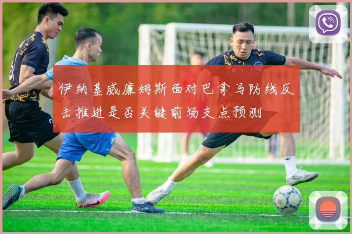 伊纳基威廉姆斯面对巴拿马防线反击推进是否关键前场支点预测
