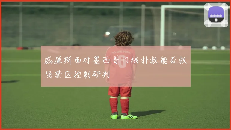 威廉斯面对墨西哥门线扑救能否救场禁区控制研判