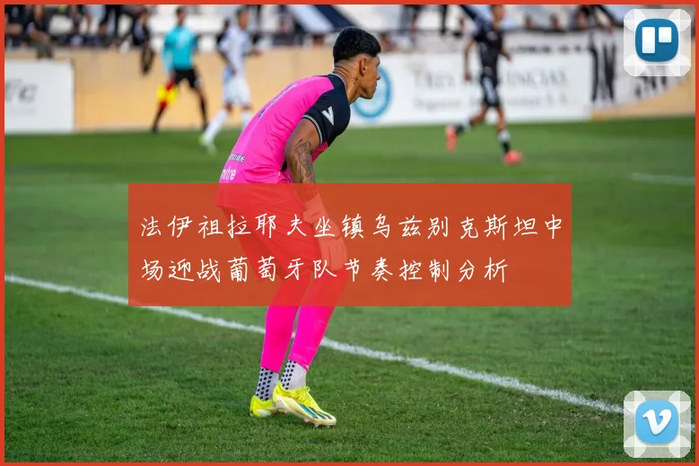 法伊祖拉耶夫坐镇乌兹别克斯坦中场迎战葡萄牙队节奏控制分析
