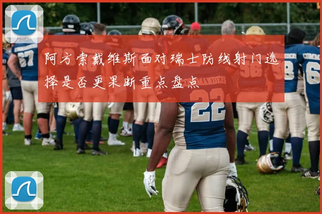 阿方索戴维斯面对瑞士防线射门选择是否更果断重点盘点