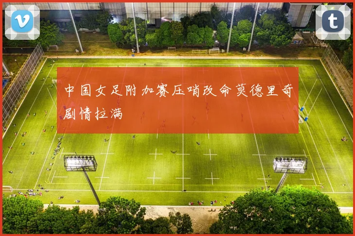 中国女足附加赛压哨改命莫德里奇剧情拉满