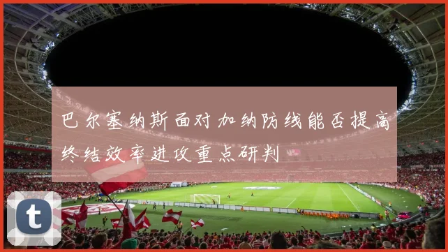 巴尔塞纳斯面对加纳防线能否提高终结效率进攻重点研判