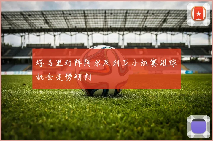塔马里对阵阿尔及利亚小组赛进球机会走势研判