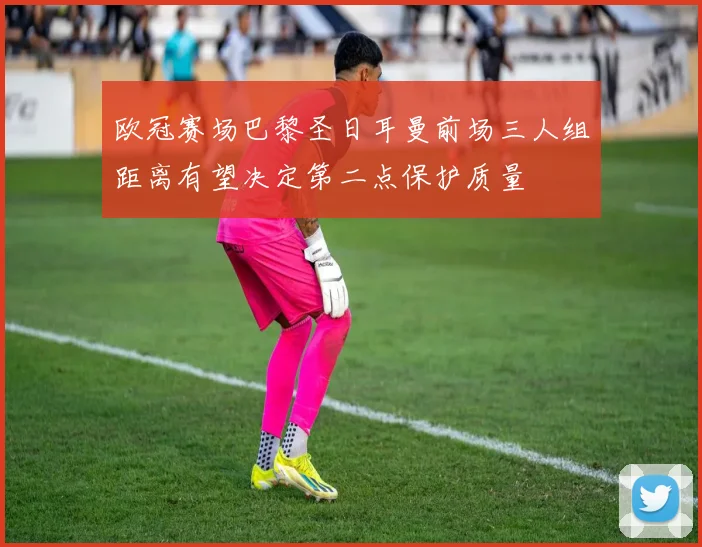 欧冠赛场巴黎圣日耳曼前场三人组距离有望决定第二点保护质量