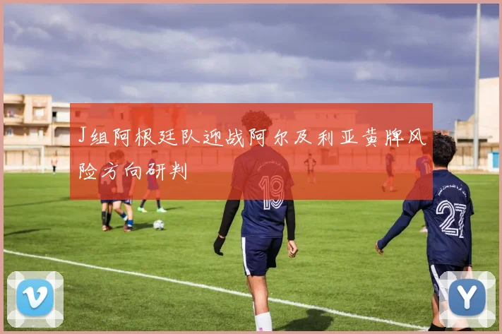 J组阿根廷队迎战阿尔及利亚黄牌风险方向研判