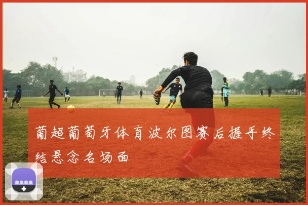葡超葡萄牙体育波尔图赛后握手终结悬念名场面