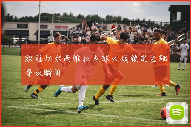 欧冠切尔西维拉点球大战锁定金靴争议瞬间