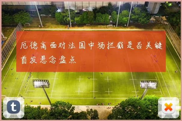 厄德高面对法国中场拦截是否关键首发悬念盘点