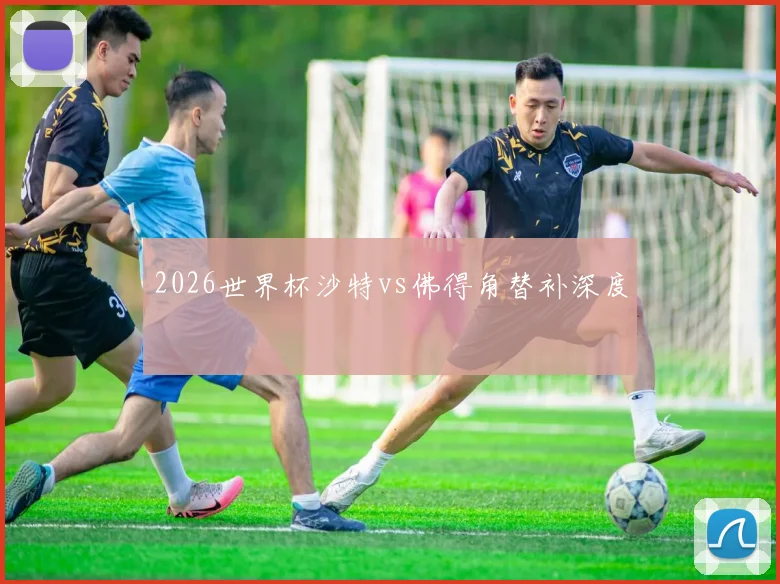 2026世界杯沙特vs佛得角替补深度