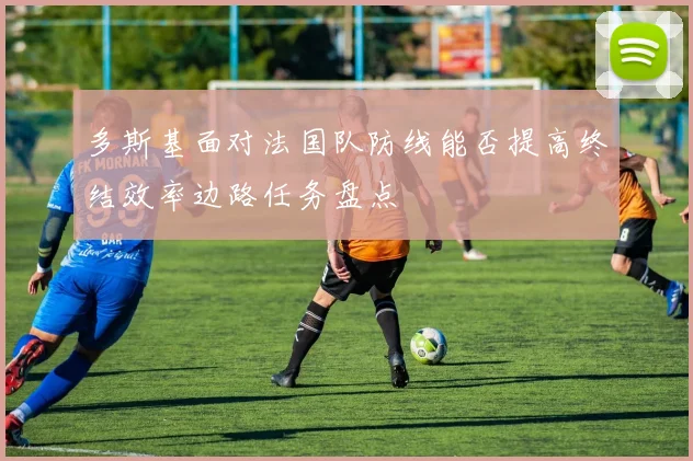多斯基面对法国队防线能否提高终结效率边路任务盘点