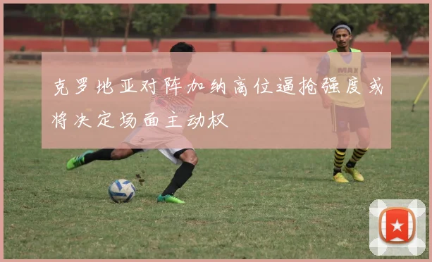 克罗地亚对阵加纳高位逼抢强度或将决定场面主动权