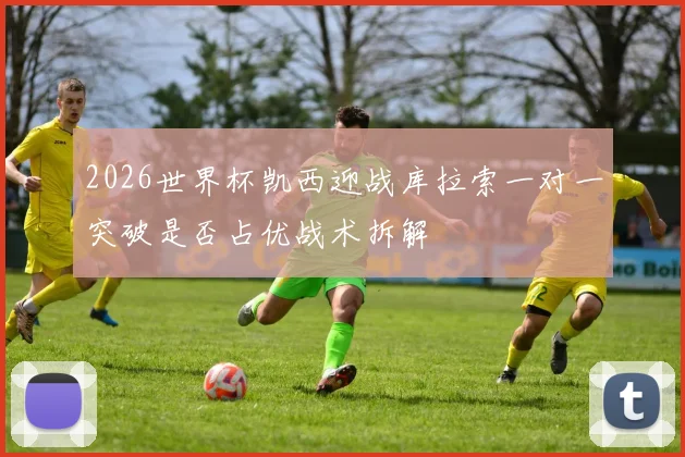 2026世界杯凯西迎战库拉索一对一突破是否占优战术拆解